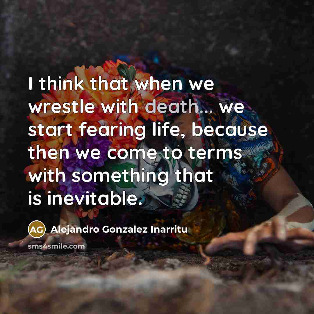 “I think that when we wrestle with death... we start fearing life, because then we come to terms with something that is inevitable.” quote by Alejandro Gonzalez Inarritu