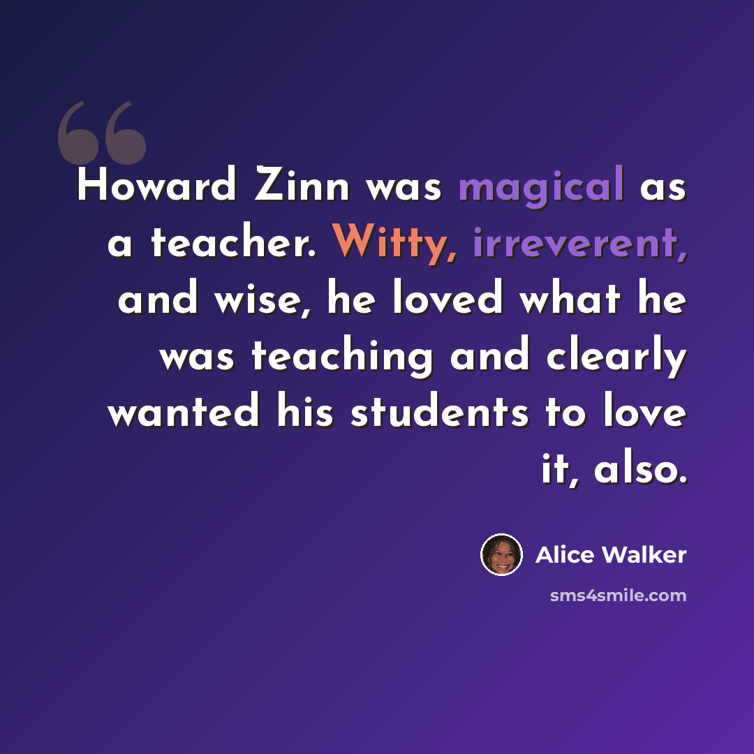 “Howard Zinn was magical as a teacher. Witty, irreverent, and wise, he loved what he was teaching and clearly wanted his students to love it, also.” quote by Alice Walker