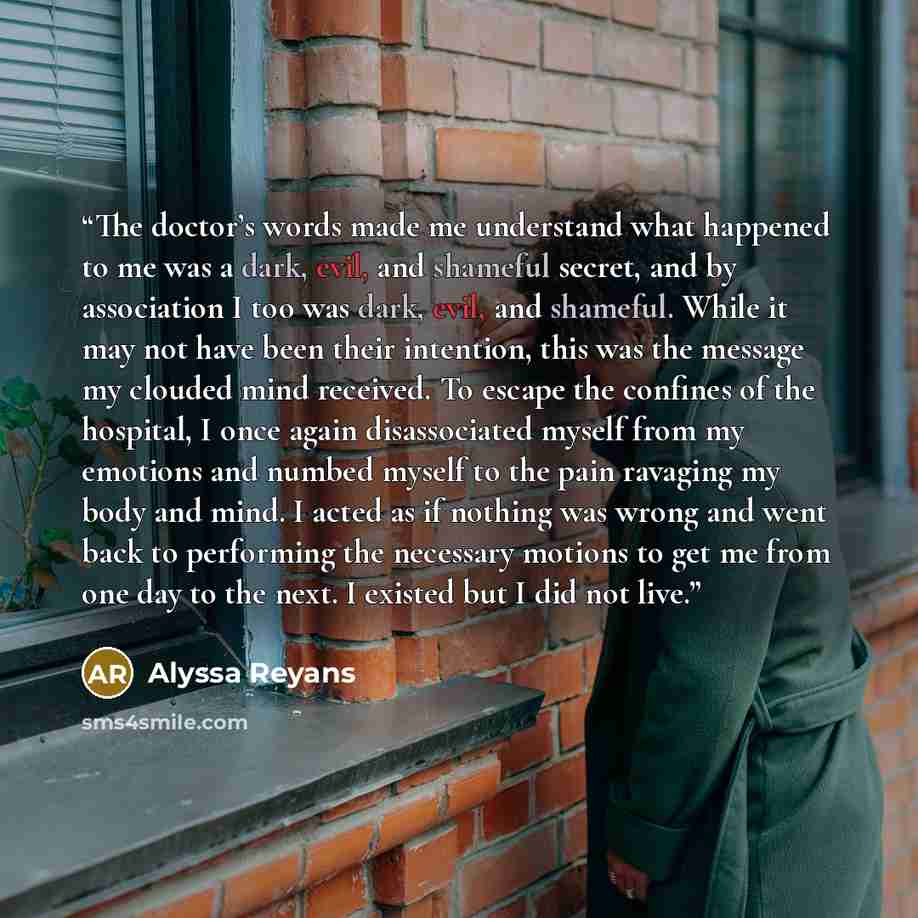 “The doctor’s words made me understand what happened to me was a dark, evil, and shameful secret, and by association I too was dark, evil, and shameful. While it may not have been their intention, this was the message my clouded mind received. To escape the confines of the hospital, I once again…” quote by Alyssa Reyans