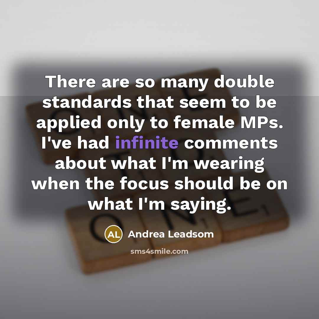“There are so many double standards that seem to be applied only to female MPs. I've had infinite comments about what I'm wearing when the focus should be on what I'm saying.” quote by Andrea Leadsom