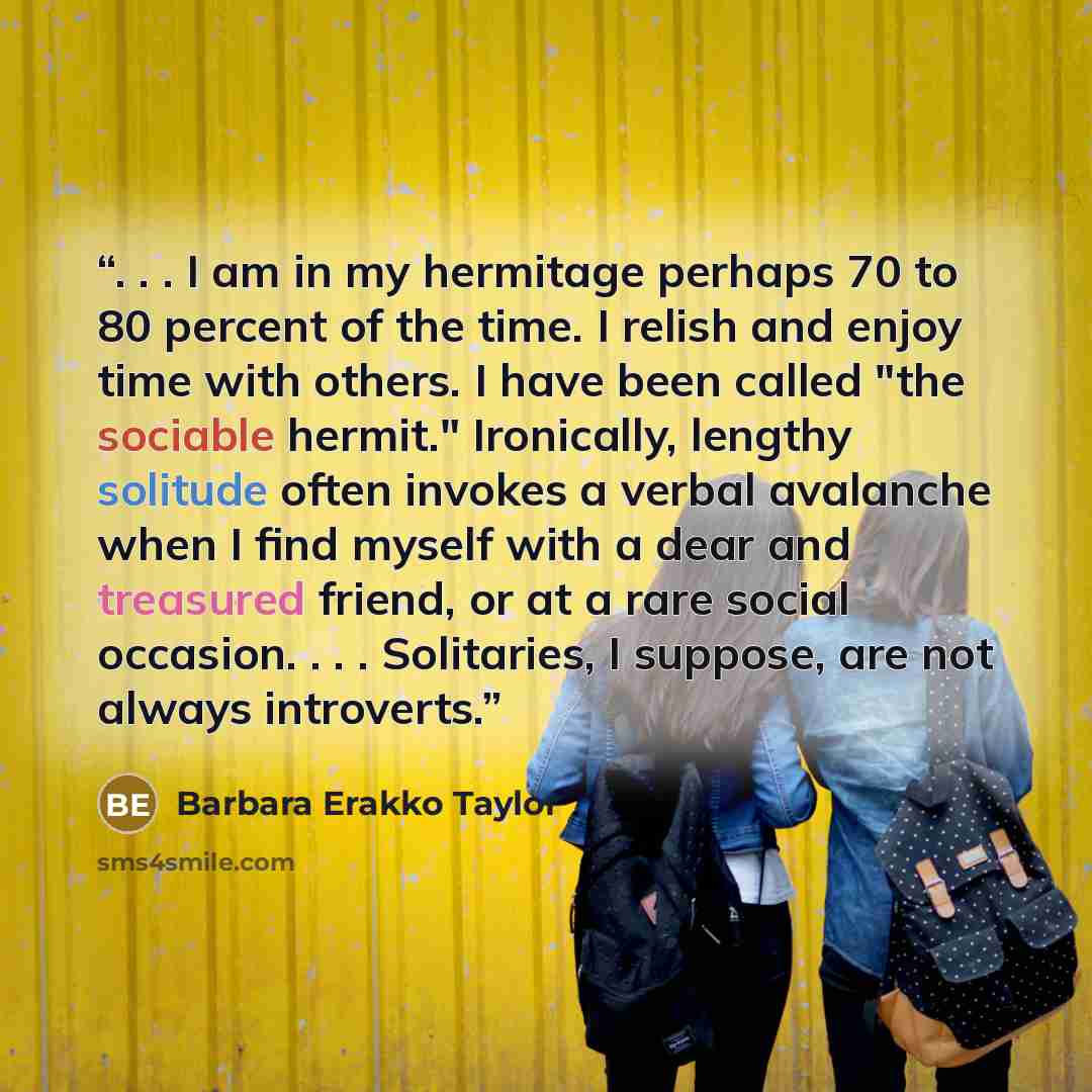 “. . . I am in my hermitage perhaps 70 to 80 percent of the time. I relish and enjoy time with others. I have been called "the sociable hermit." Ironically, lengthy solitude often invokes a verbal avalanche when I find myself with a dear and treasured friend, or at a rare social occasion…” quote by Barbara Erakko Taylor