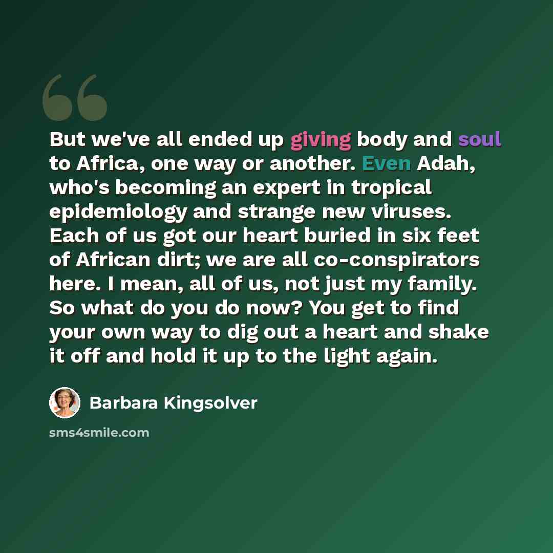 “But we've all ended up giving body and soul to Africa, one way or another. Even Adah, who's becoming an expert in tropical epidemiology and strange new viruses. Each of us got our heart buried in six feet of African dirt; we are all co-conspirators here. I mean, all of us, not just my family. So…” quote by Barbara Kingsolver