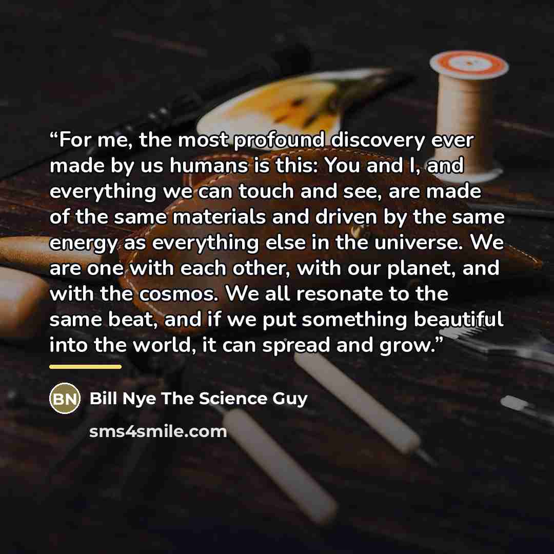 “For me, the most profound discovery ever made by us humans is this: You and I, and everything we can touch and see, are made of the same materials and driven by the same energy as everything else in the universe. We are one with each other, with our planet, and with the cosmos. We all resonate to…” quote by Bill Nye The Science Guy