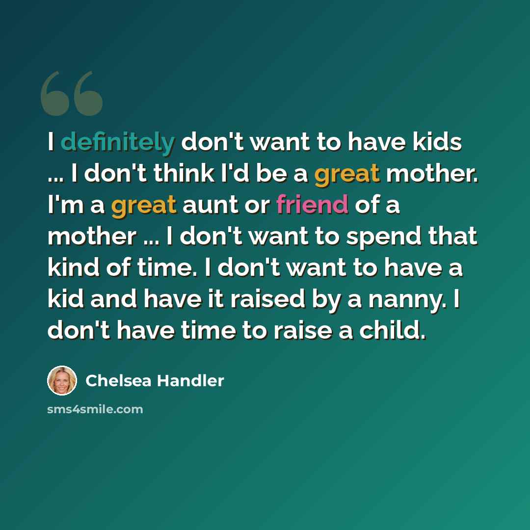 “I definitely don't want to have kids ... I don't think I'd be a great mother. I'm a great aunt or friend of a mother ... I don't want to spend that kind of time. I don't want to have a kid and have it raised by a nanny. I don't have time to raise a child.” quote by Chelsea Handler
