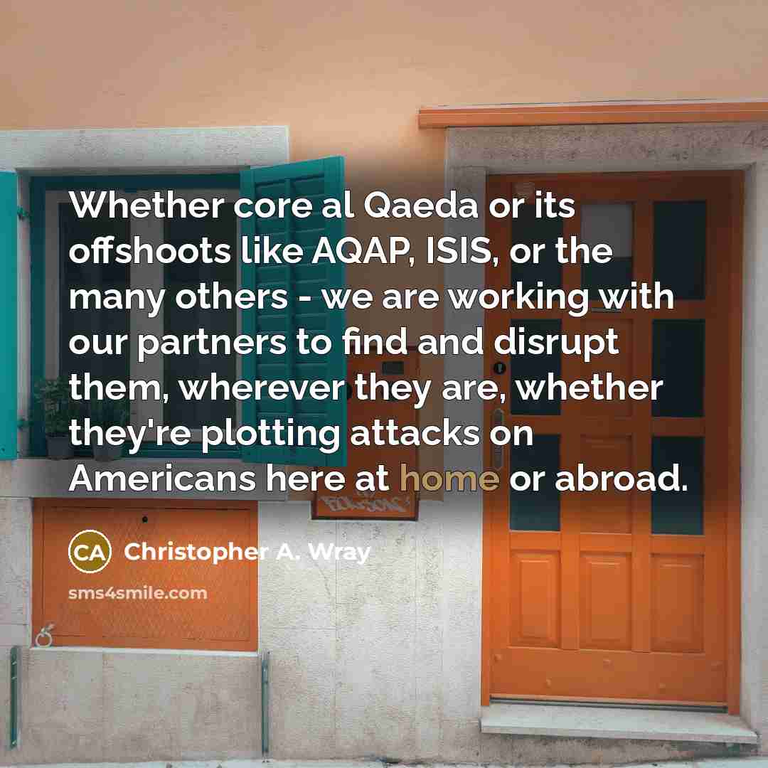 “Whether core al Qaeda or its offshoots like AQAP, ISIS, or the many others - we are working with our partners to find and disrupt them, wherever they are, whether they're plotting attacks on Americans here at home or abroad.” quote by Christopher A. Wray