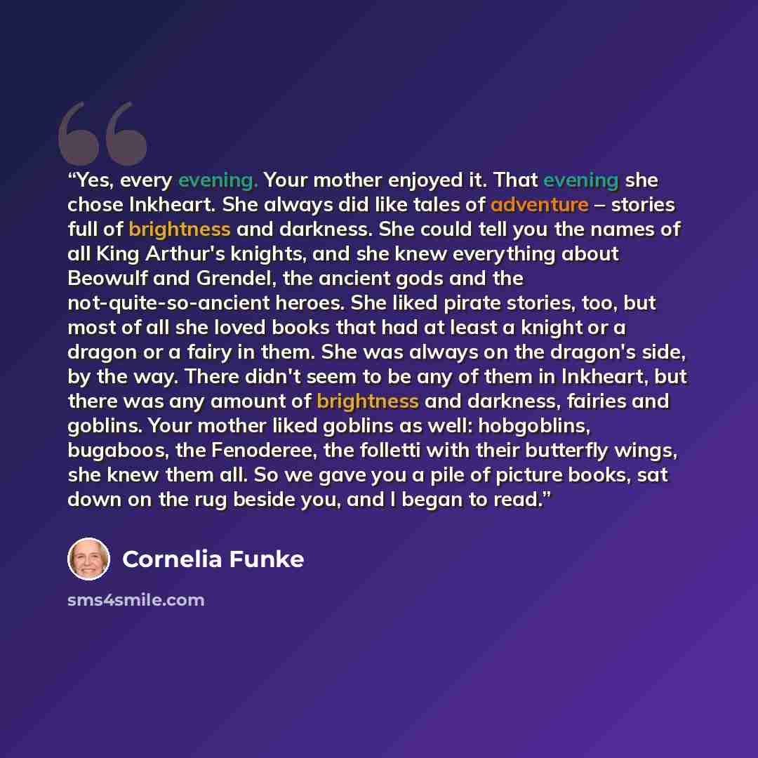 “Yes, every evening. Your mother enjoyed it. That evening she chose Inkheart. She always did like tales of adventure – stories full of brightness and darkness. She could tell you the names of all King Arthur's knights, and she knew everything about Beowulf and Grendel, the ancient gods and the…” quote by Cornelia Funke