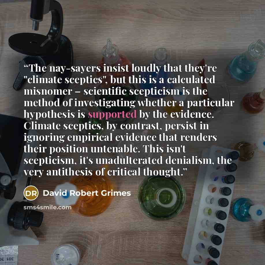 “The nay-sayers insist loudly that they're "climate sceptics", but this is a calculated misnomer – scientific scepticism is the method of investigating whether a particular hypothesis is supported by the evidence. Climate sceptics, by contrast, persist in ignoring empirical evidence that renders…” quote by David Robert Grimes