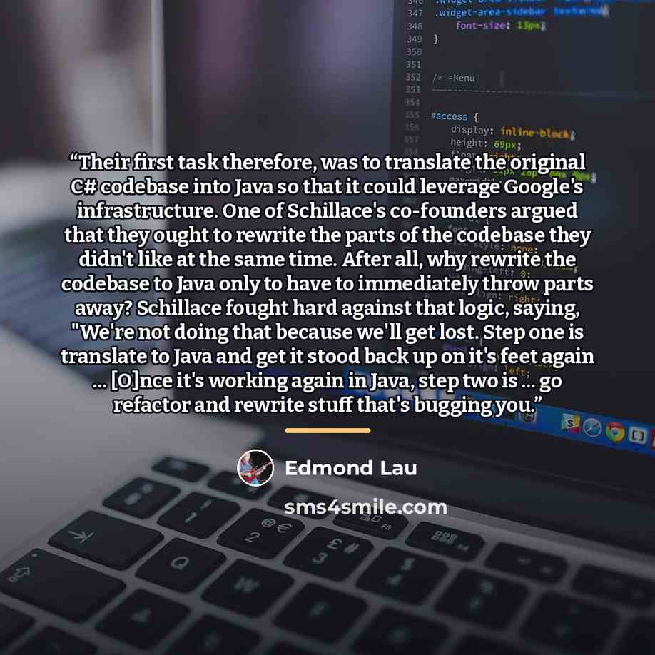 “Their first task therefore, was to translate the original C# codebase into Java so that it could leverage Google's infrastructure. One of Schillace's co-founders argued that they ought to rewrite the parts of the codebase they didn't like at the same time. After all, why rewrite the codebase to…” quote by Edmond Lau