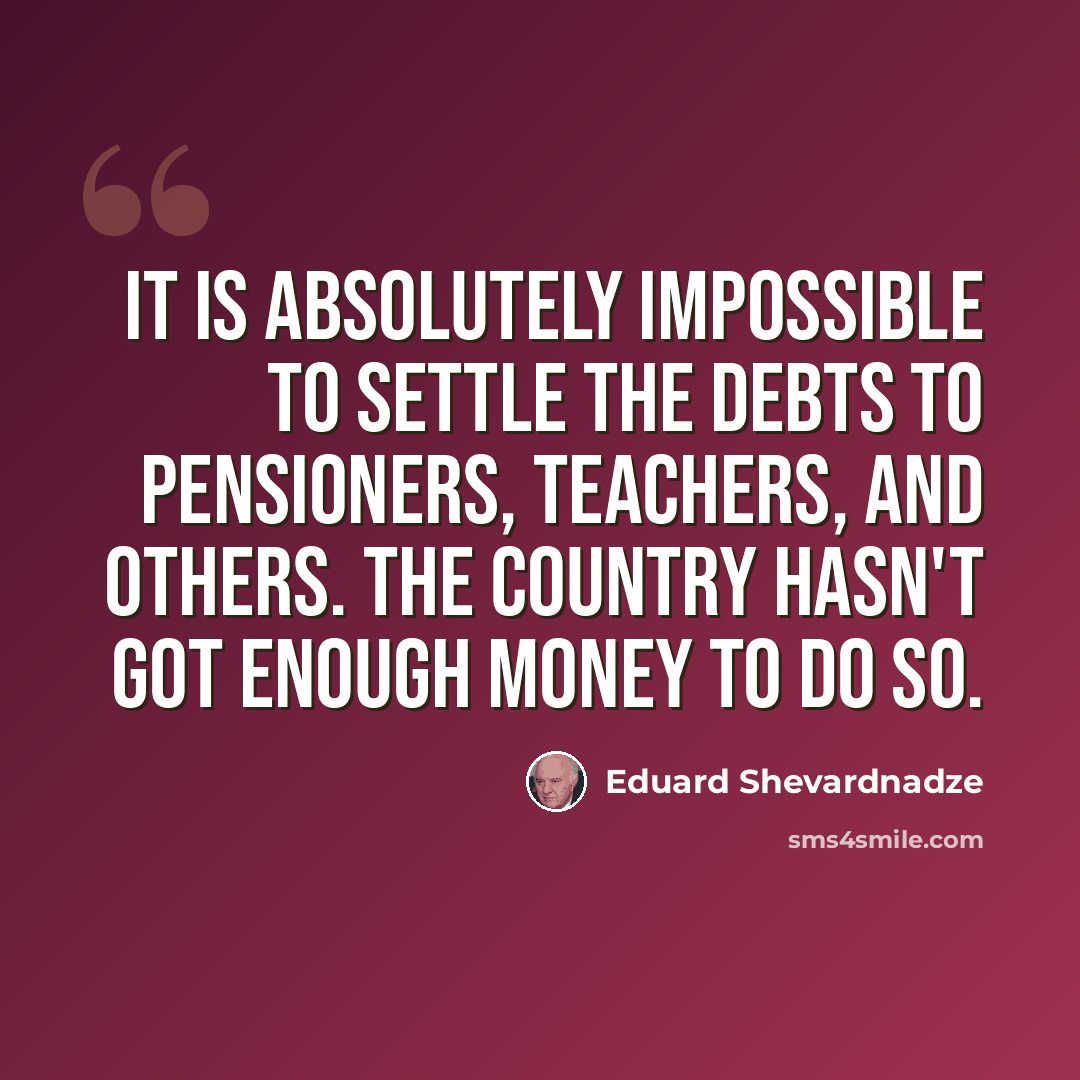 “It is absolutely impossible to settle the debts to pensioners, teachers, and others. The country hasn't got enough money to do so.” quote by Eduard Shevardnadze