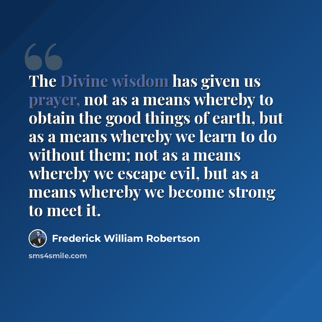 “The Divine wisdom has given us prayer, not as a means whereby to obtain the good things of earth, but as a means whereby we learn to do without them; not as a means whereby we escape evil, but as a means whereby we become strong to meet it.” quote by Frederick William Robertson