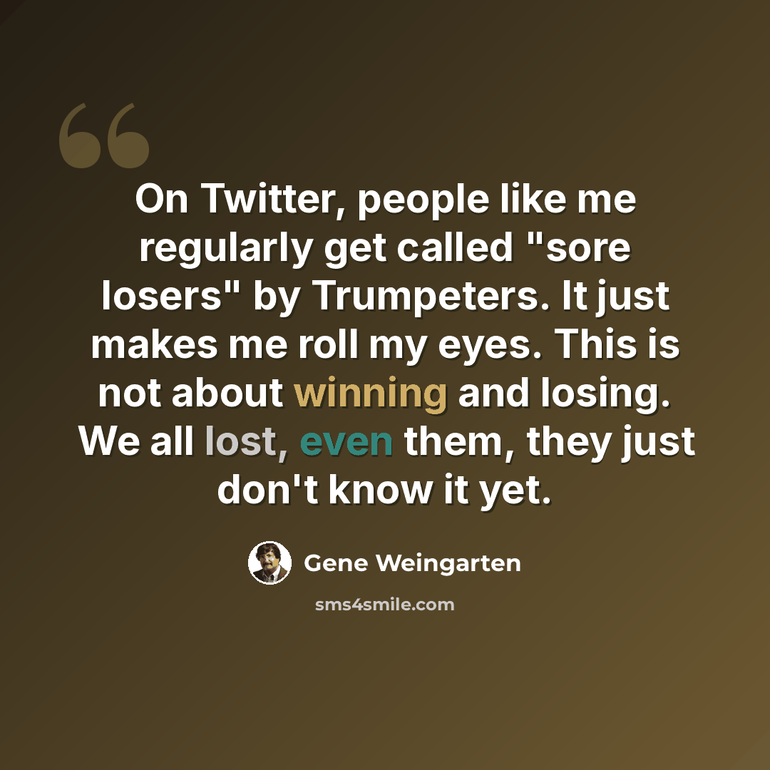 “On Twitter, people like me regularly get called "sore losers" by Trumpeters. It just makes me roll my eyes. This is not about winning and losing. We all lost, even them, they just don't know it yet.” quote by Gene Weingarten