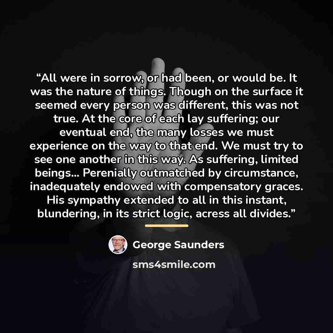 “All were in sorrow, or had been, or would be. It was the nature of things. Though on the surface it seemed every person was different, this was not true. At the core of each lay suffering; our eventual end, the many losses we must experience on the way to that end. We must try to see one another…” quote by George Saunders