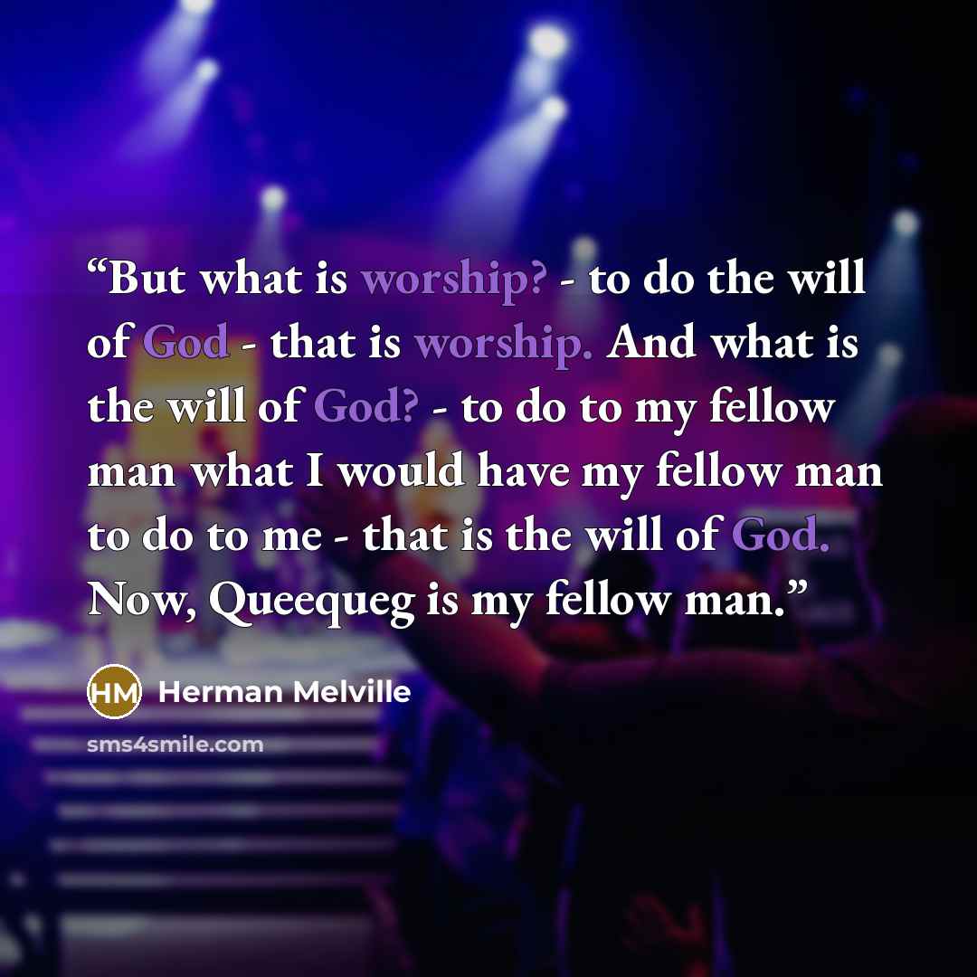 “But what is worship? - to do the will of God - that is worship. And what is the will of God? - to do to my fellow man what I would have my fellow man to do to me - that is the will of God. Now, Queequeg is my fellow man.” quote by Herman Melville