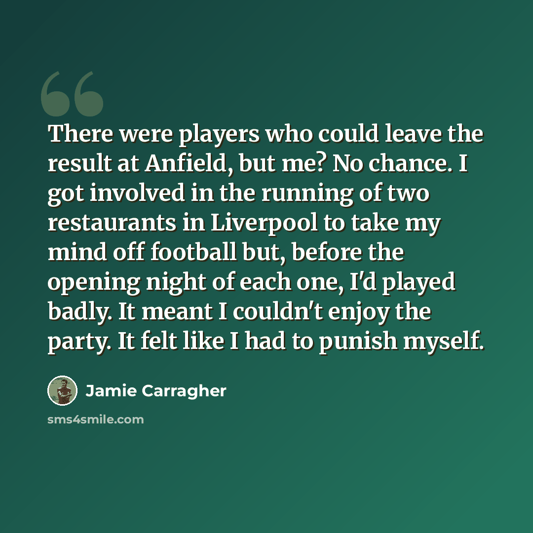 “There were players who could leave the result at Anfield, but me? No chance. I got involved in the running of two restaurants in Liverpool to take my mind off football but, before the opening night of each one, I'd played badly. It meant I couldn't enjoy the party. It felt like I had to punish…” quote by Jamie Carragher
