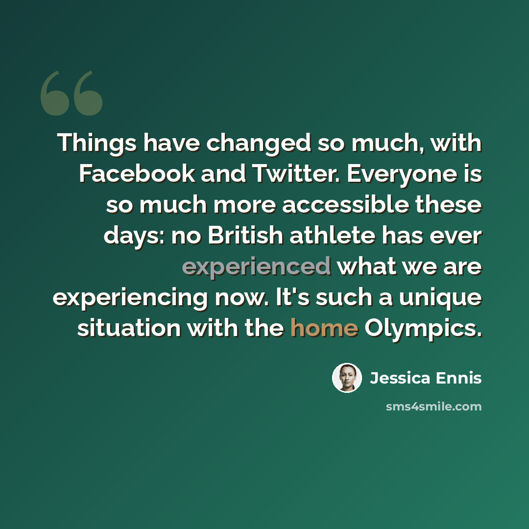 “Things have changed so much, with Facebook and Twitter. Everyone is so much more accessible these days: no British athlete has ever experienced what we are experiencing now. It's such a unique situation with the home Olympics.” quote by Jessica Ennis