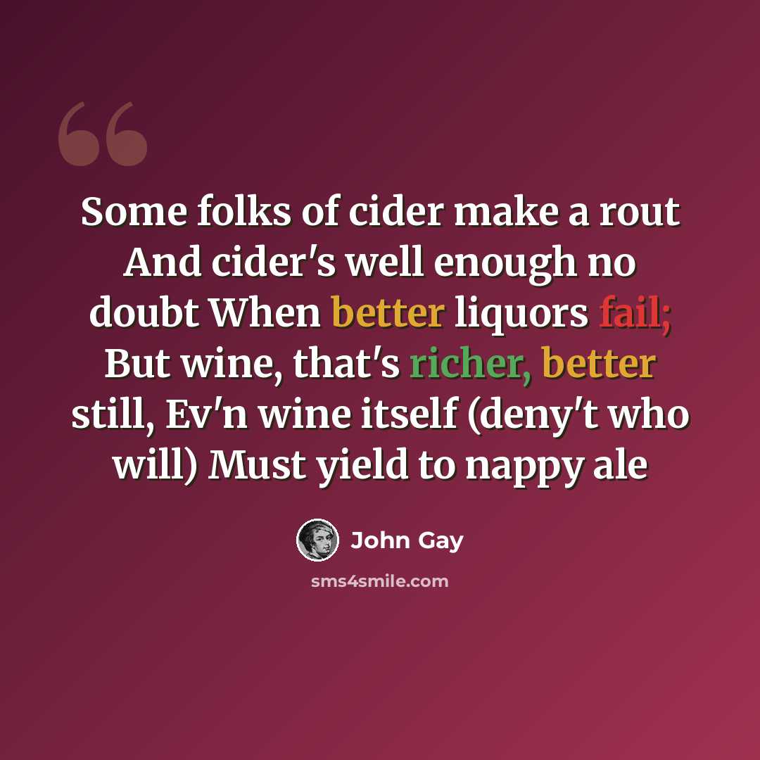 “Some folks of cider make a rout And cider's well enough no doubt When better liquors fail; But wine, that's richer, better still, Ev'n wine itself (deny't who will) Must yield to nappy ale” quote by John Gay