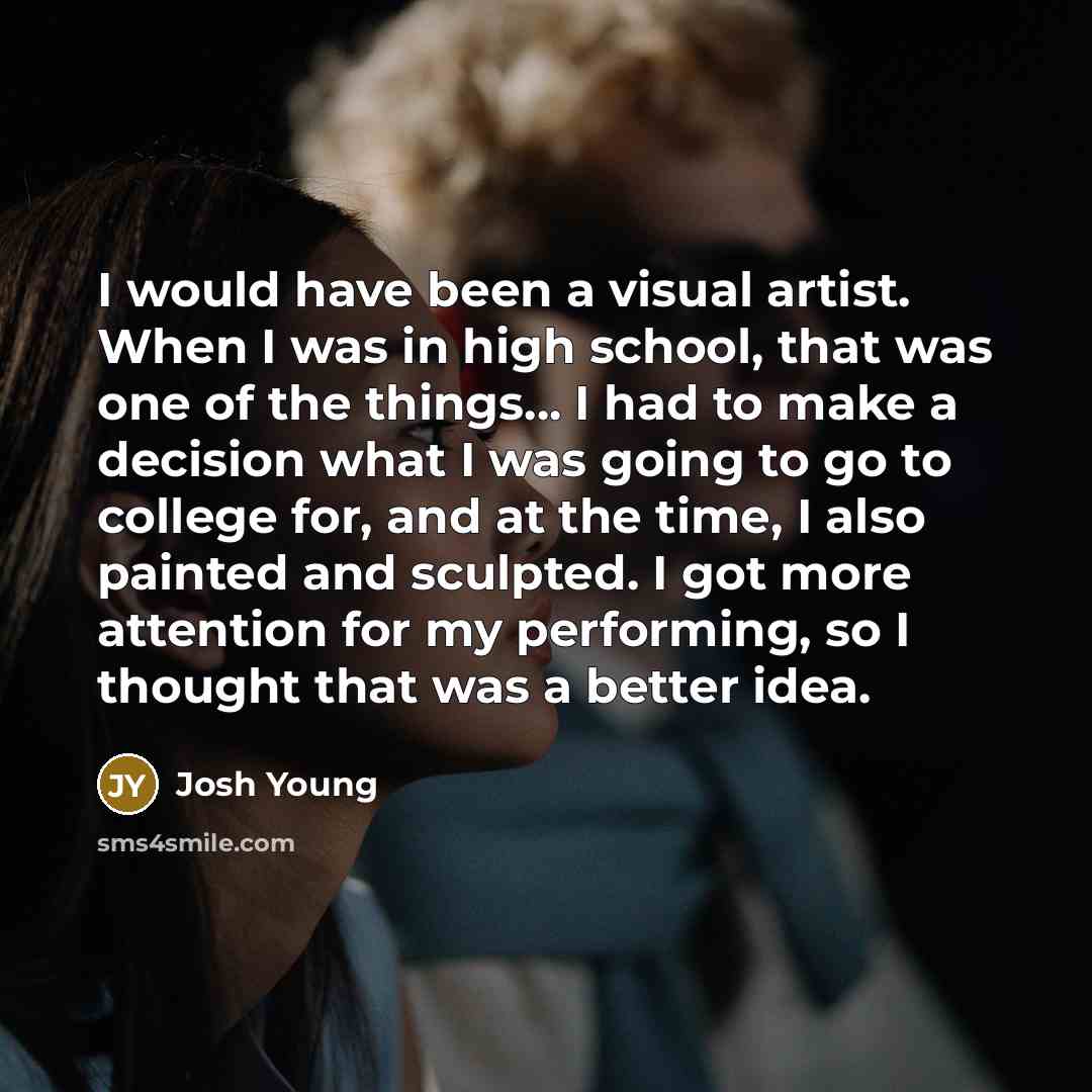 “I would have been a visual artist. When I was in high school, that was one of the things... I had to make a decision what I was going to go to college for, and at the time, I also painted and sculpted. I got more attention for my performing, so I thought that was a better idea.” quote by Josh Young