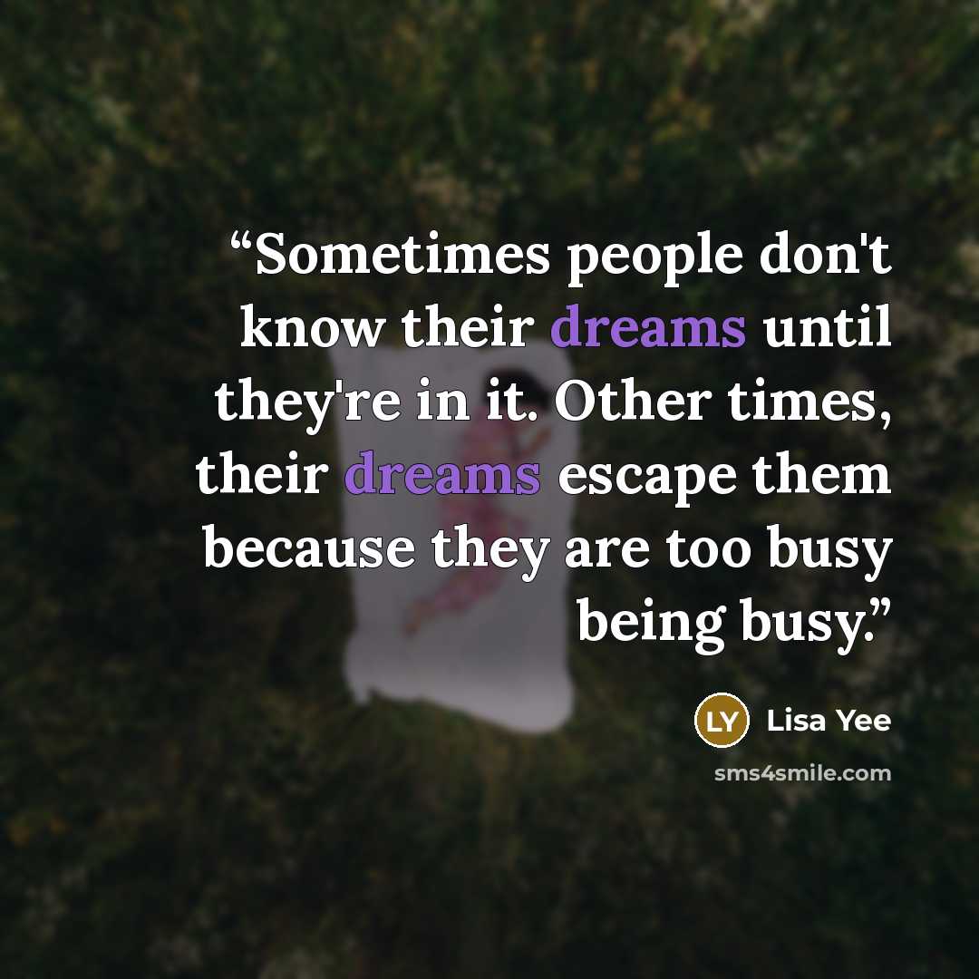 “Sometimes people don't know their dreams until they're in it. Other times, their dreams escape them because they are too busy being busy.” quote by Lisa Yee