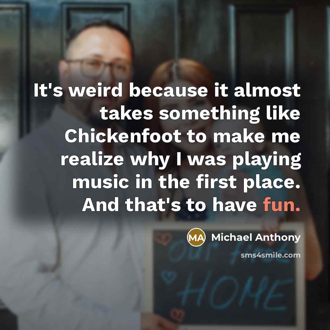 “It's weird because it almost takes something like Chickenfoot to make me realize why I was playing music in the first place. And that's to have fun.” quote by Michael Anthony