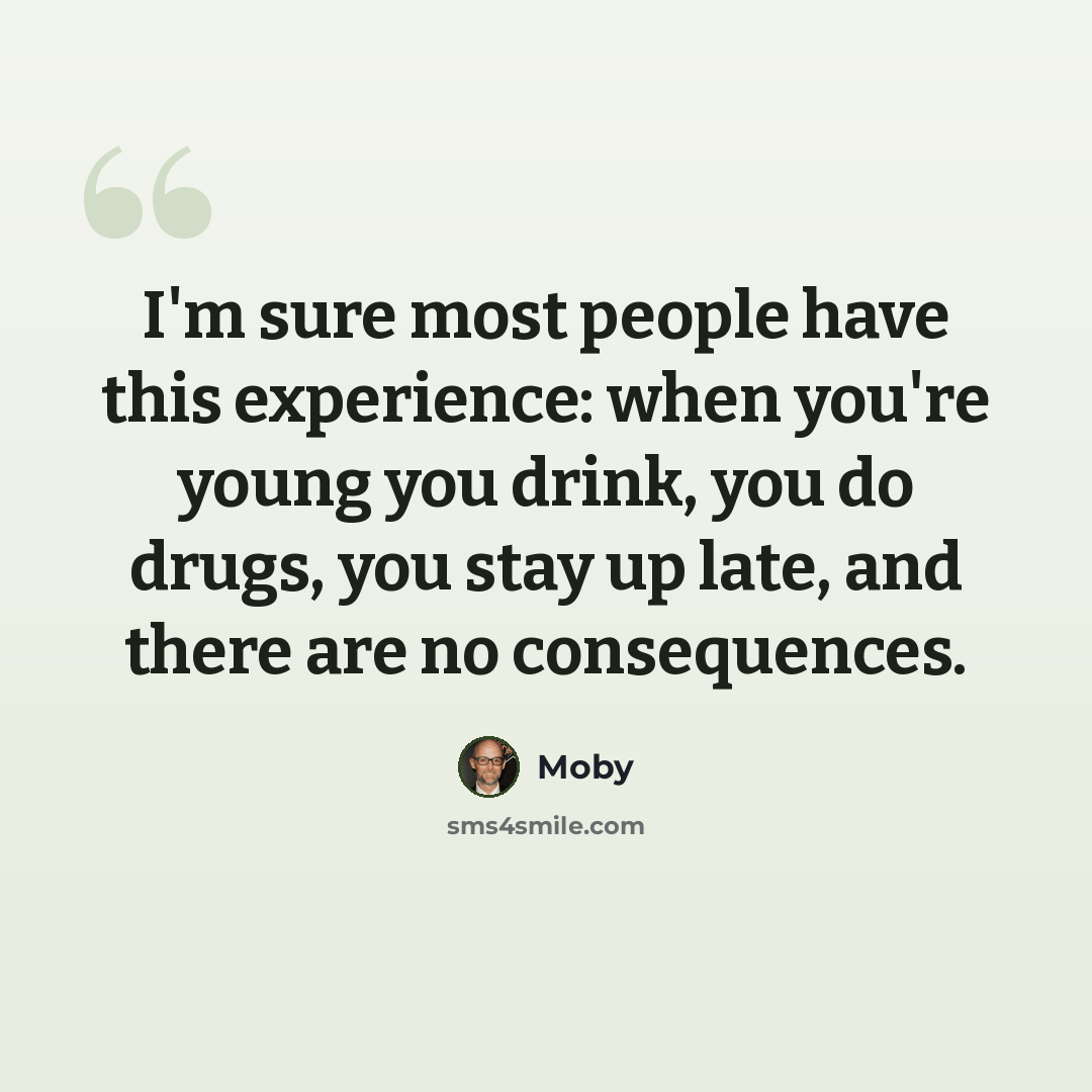 “I'm sure most people have this experience: when you're young you drink, you do drugs, you stay up late, and there are no consequences.” quote by Moby
