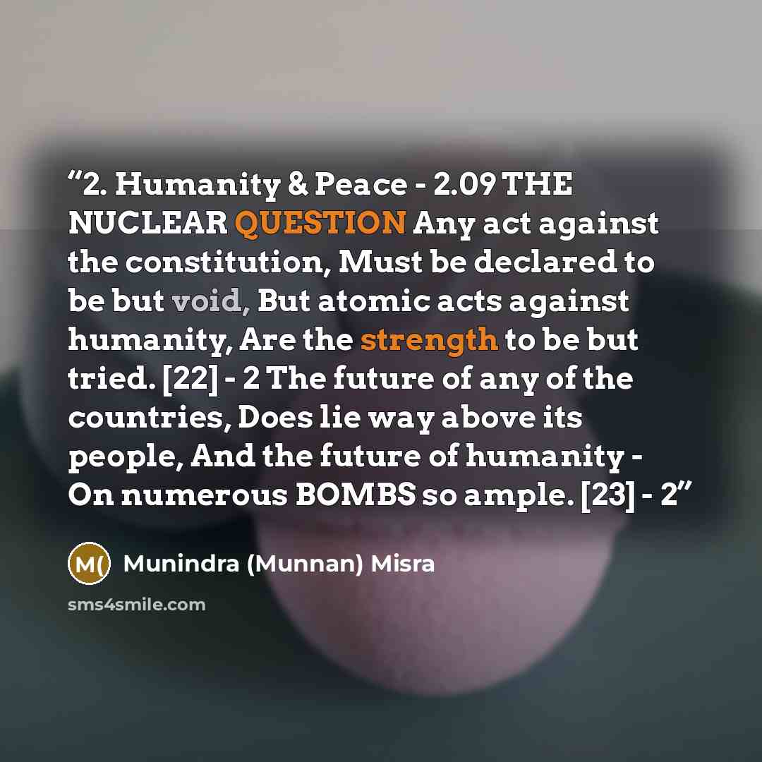 “2. Humanity & Peace - 2.09 THE NUCLEAR QUESTION Any act against the constitution, Must be declared to be but void, But atomic acts against humanity, Are the strength to be but tried. [22] - 2 The future of any of the countries, Does lie way above its people, And the future of humanity - On…” quote by Munindra (Munnan) Misra