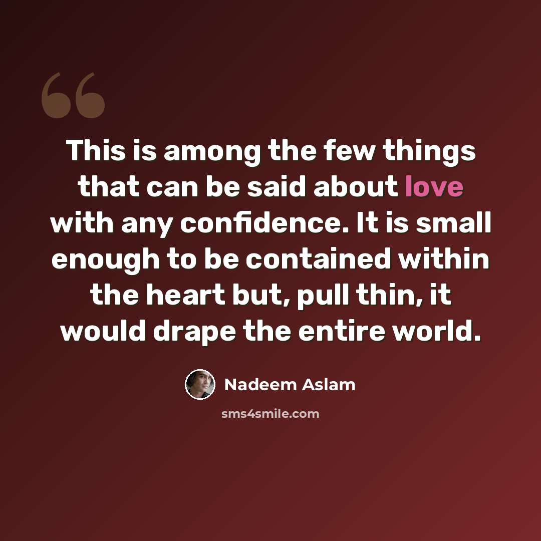 “This is among the few things that can be said about love with any confidence. It is small enough to be contained within the heart but, pull thin, it would drape the entire world.” quote by Nadeem Aslam