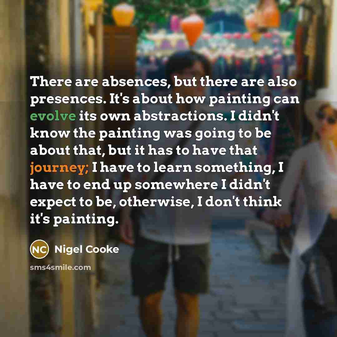 “There are absences, but there are also presences. It's about how painting can evolve its own abstractions. I didn't know the painting was going to be about that, but it has to have that journey; I have to learn something, I have to end up somewhere I didn't expect to be, otherwise, I don't think…” quote by Nigel Cooke
