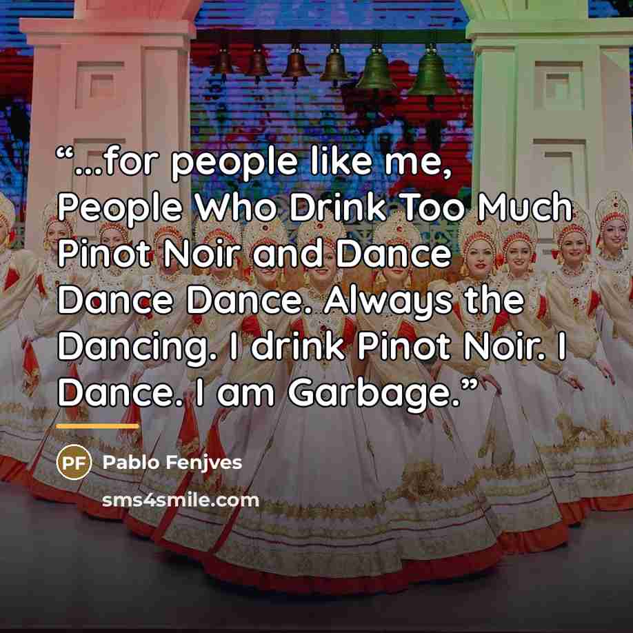 “...for people like me, People Who Drink Too Much Pinot Noir and Dance Dance Dance. Always the Dancing. I drink Pinot Noir. I Dance. I am Garbage.” quote by Pablo Fenjves