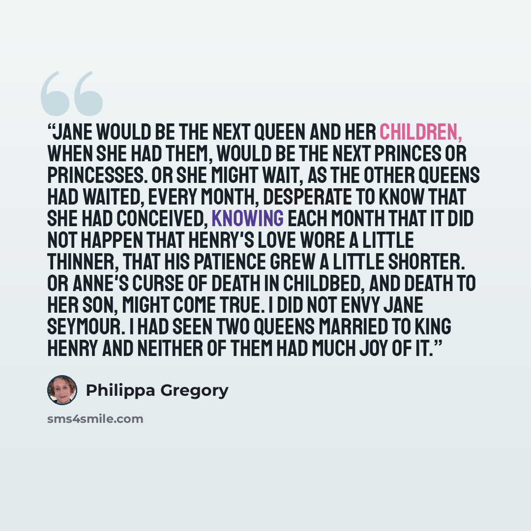 “Jane would be the next queen and her children, when she had them, would be the next princes or princesses. Or she might wait, as the other queens had waited, every month, desperate to know that she had conceived, knowing each month that it did not happen that Henry's love wore a little thinner…” quote by Philippa Gregory