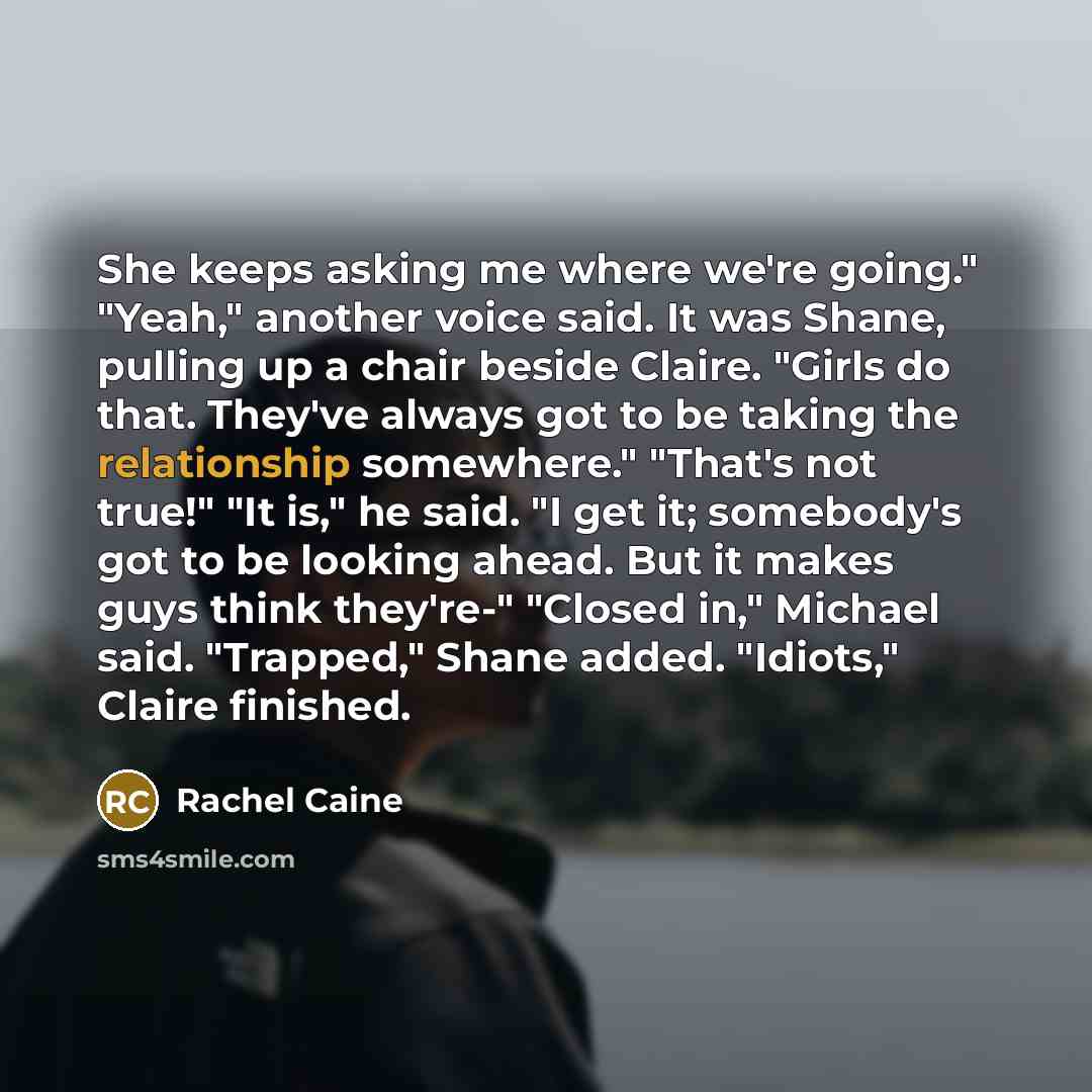 “She keeps asking me where we're going." "Yeah," another voice said. It was Shane, pulling up a chair beside Claire. "Girls do that. They've always got to be taking the relationship somewhere." "That's not true!" "It is," he said. "I get it; somebody's got to be looking ahead. But it makes guys…” quote by Rachel Caine