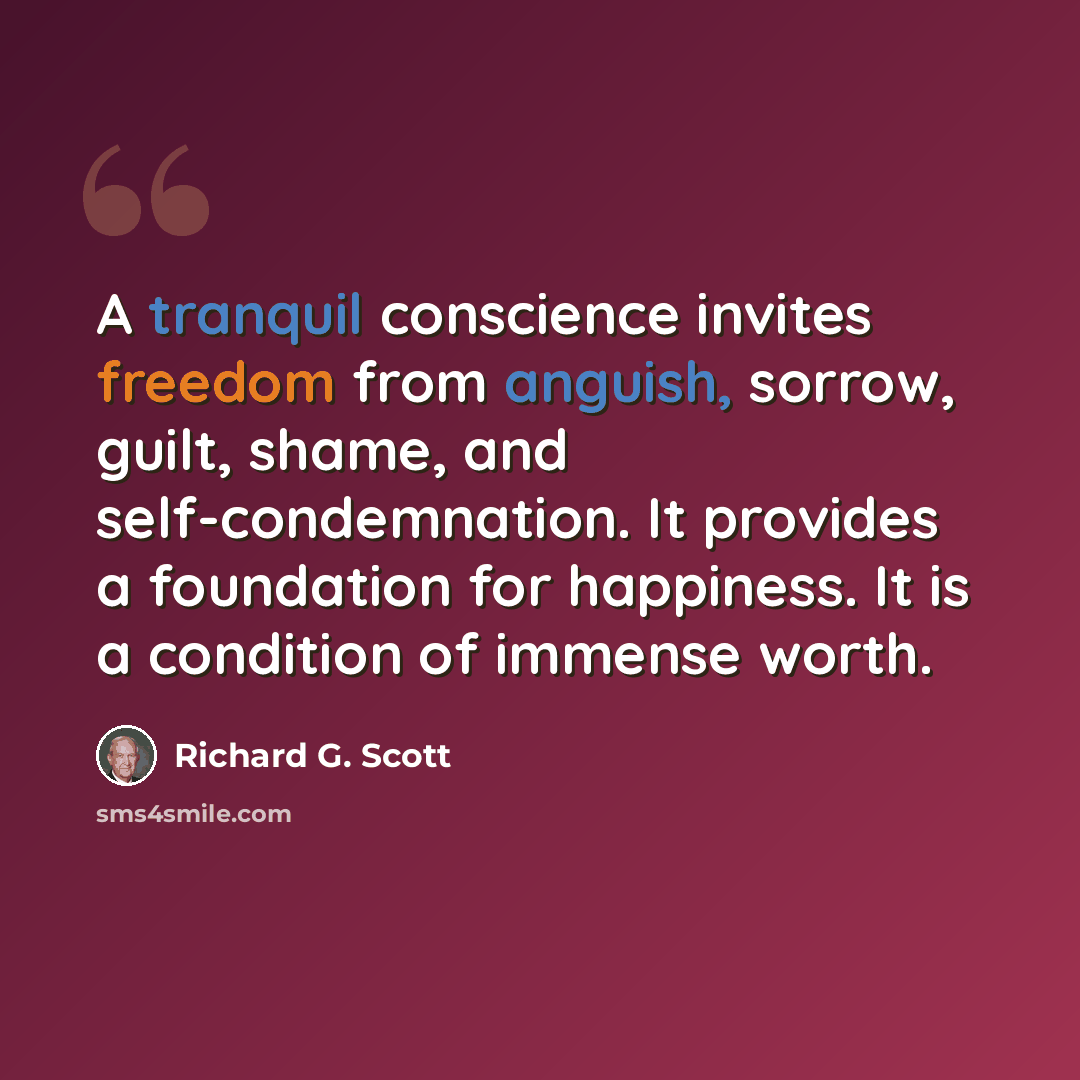 “A tranquil conscience invites freedom from anguish, sorrow, guilt, shame, and self-condemnation. It provides a foundation for happiness. It is a condition of immense worth.” quote by Richard G. Scott