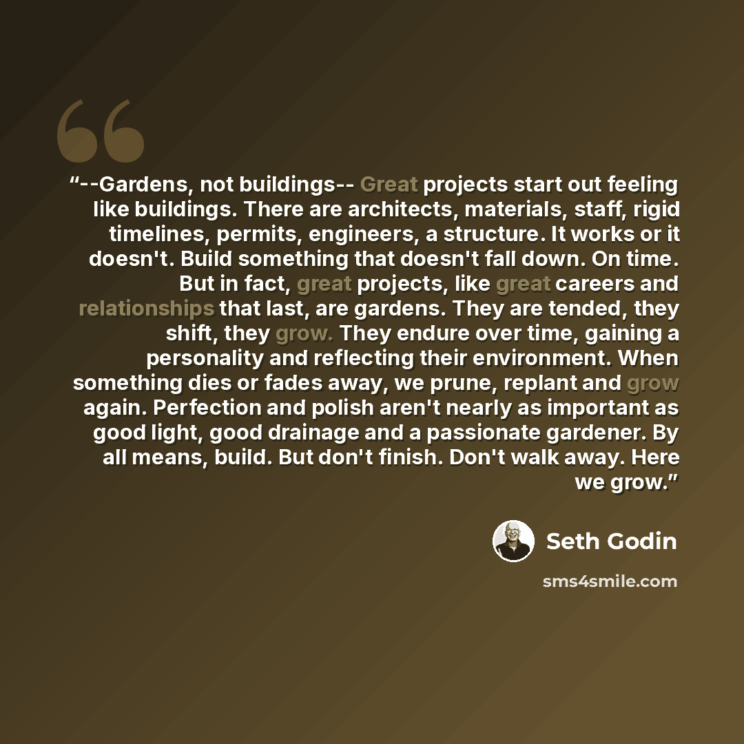 “--Gardens, not buildings-- Great projects start out feeling like buildings. There are architects, materials, staff, rigid timelines, permits, engineers, a structure. It works or it doesn't. Build something that doesn't fall down. On time. But in fact, great projects, like great careers and…” quote by Seth Godin