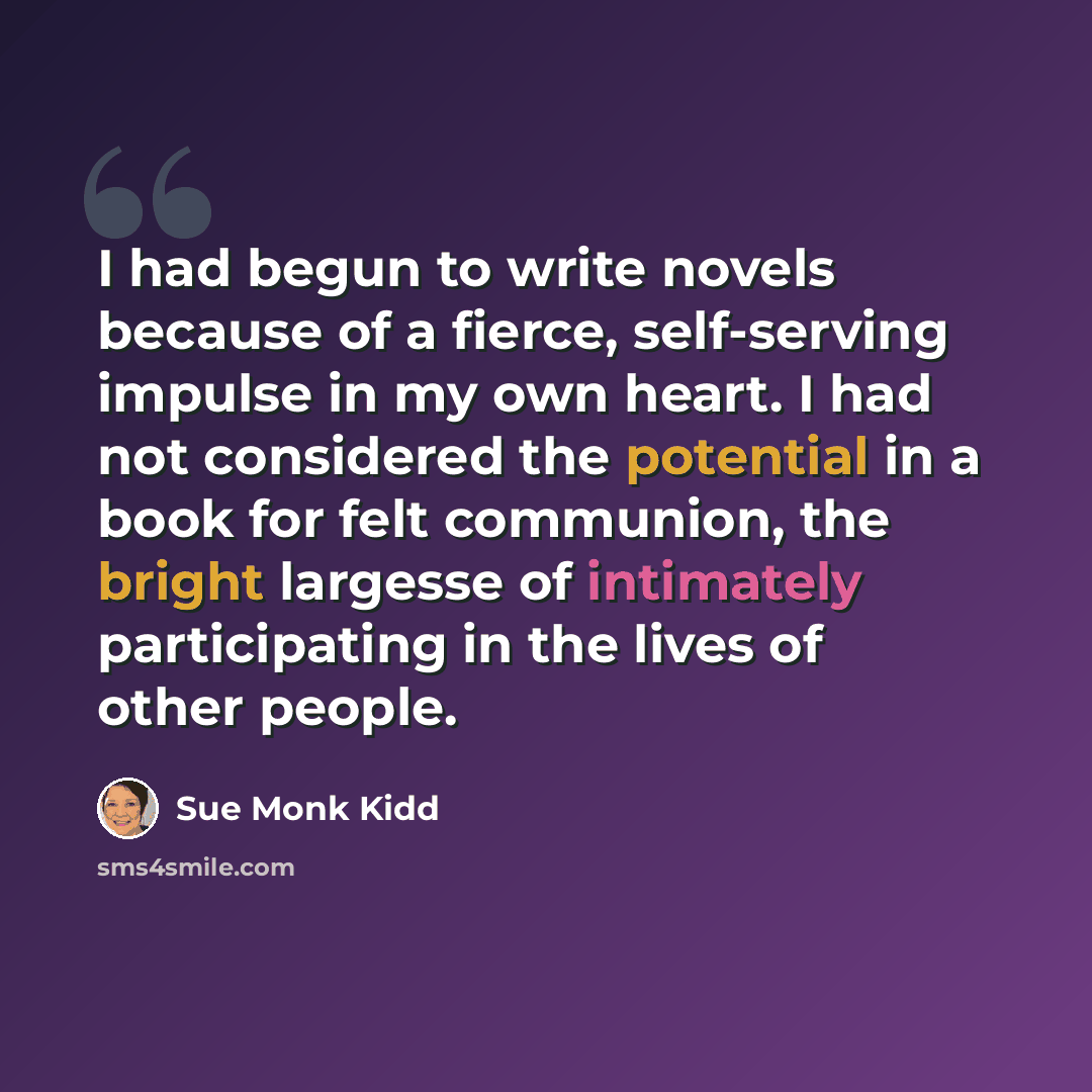 “I had begun to write novels because of a fierce, self-serving impulse in my own heart. I had not considered the potential in a book for felt communion, the bright largesse of intimately participating in the lives of other people.” quote by Sue Monk Kidd