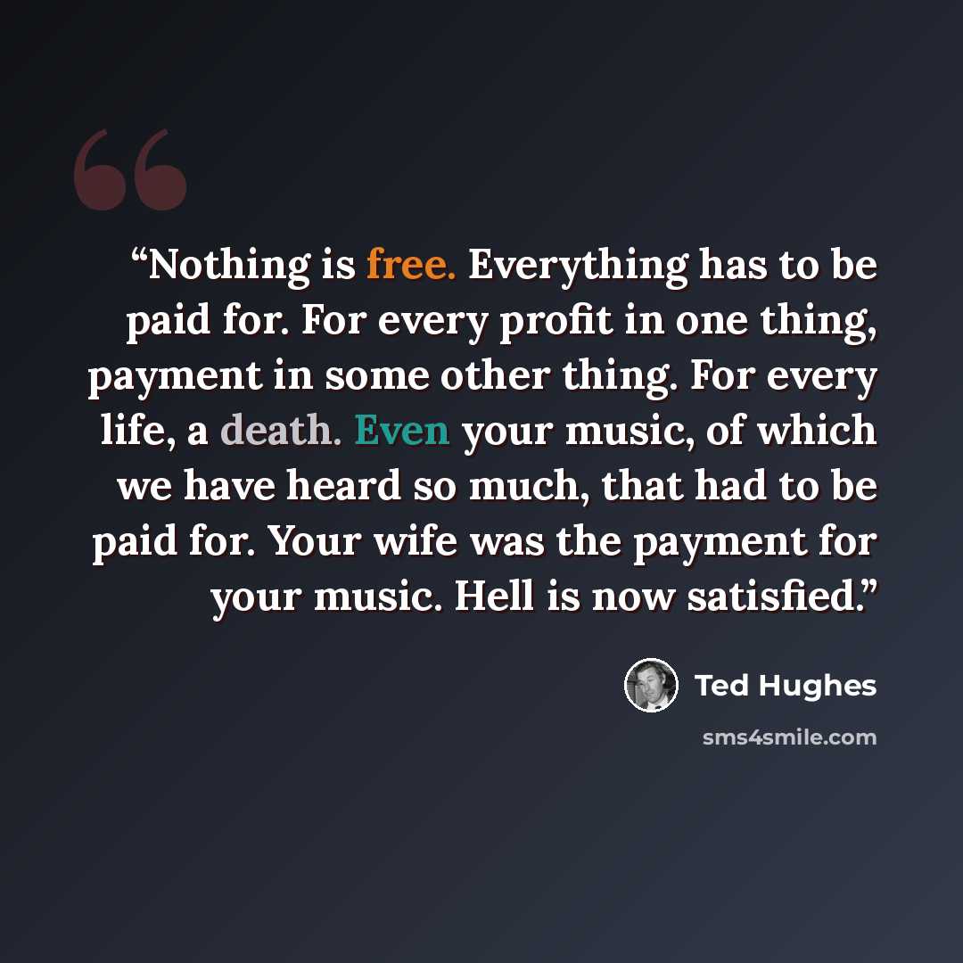 “Nothing is free. Everything has to be paid for. For every profit in one thing, payment in some other thing. For every life, a death. Even your music, of which we have heard so much, that had to be paid for. Your wife was the payment for your music. Hell is now satisfied.” quote by Ted Hughes
