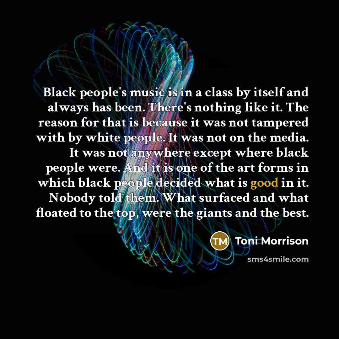 “Black people's music is in a class by itself and always has been. There's nothing like it. The reason for that is because it was not tampered with by white people. It was not on the media. It was not anywhere except where black people were. And it is one of the art forms in which black people…” quote by Toni Morrison