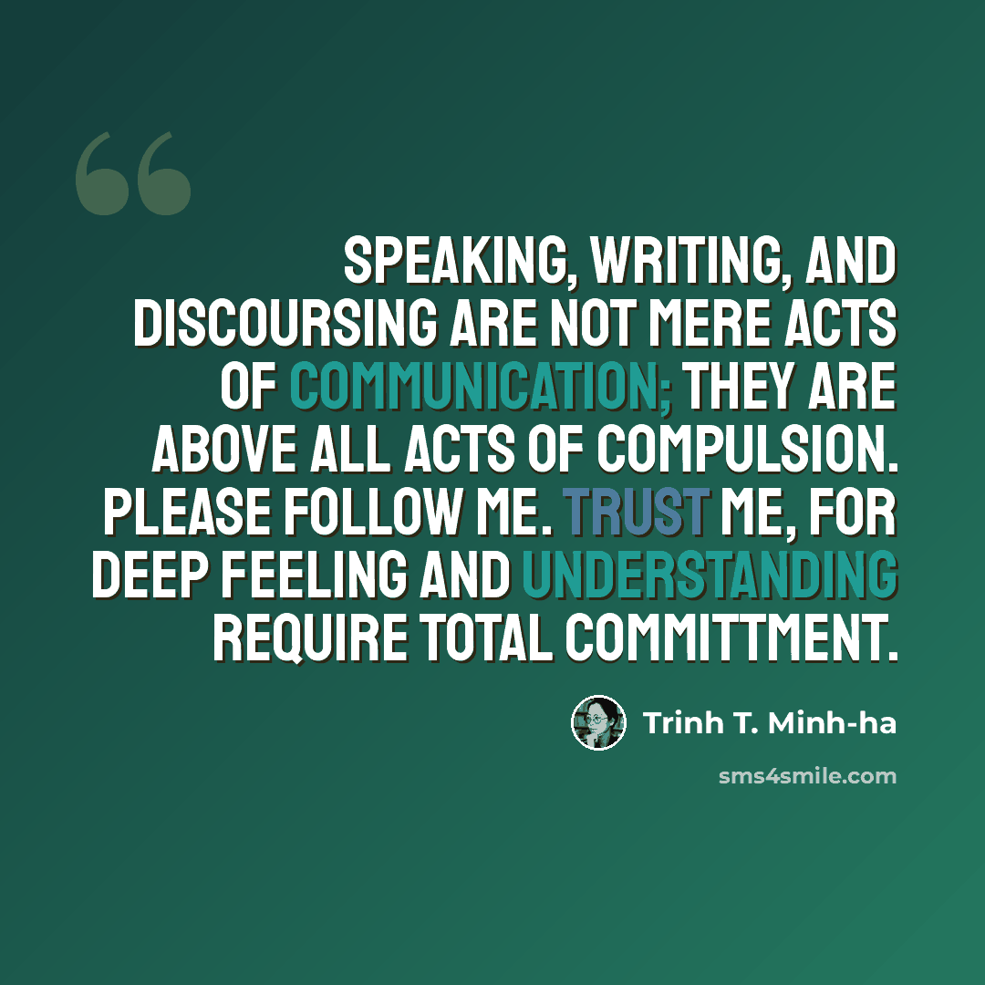 “Speaking, writing, and discoursing are not mere acts of communication; they are above all acts of compulsion. Please follow me. Trust me, for deep feeling and understanding require total committment.” quote by Trinh T. Minh-ha