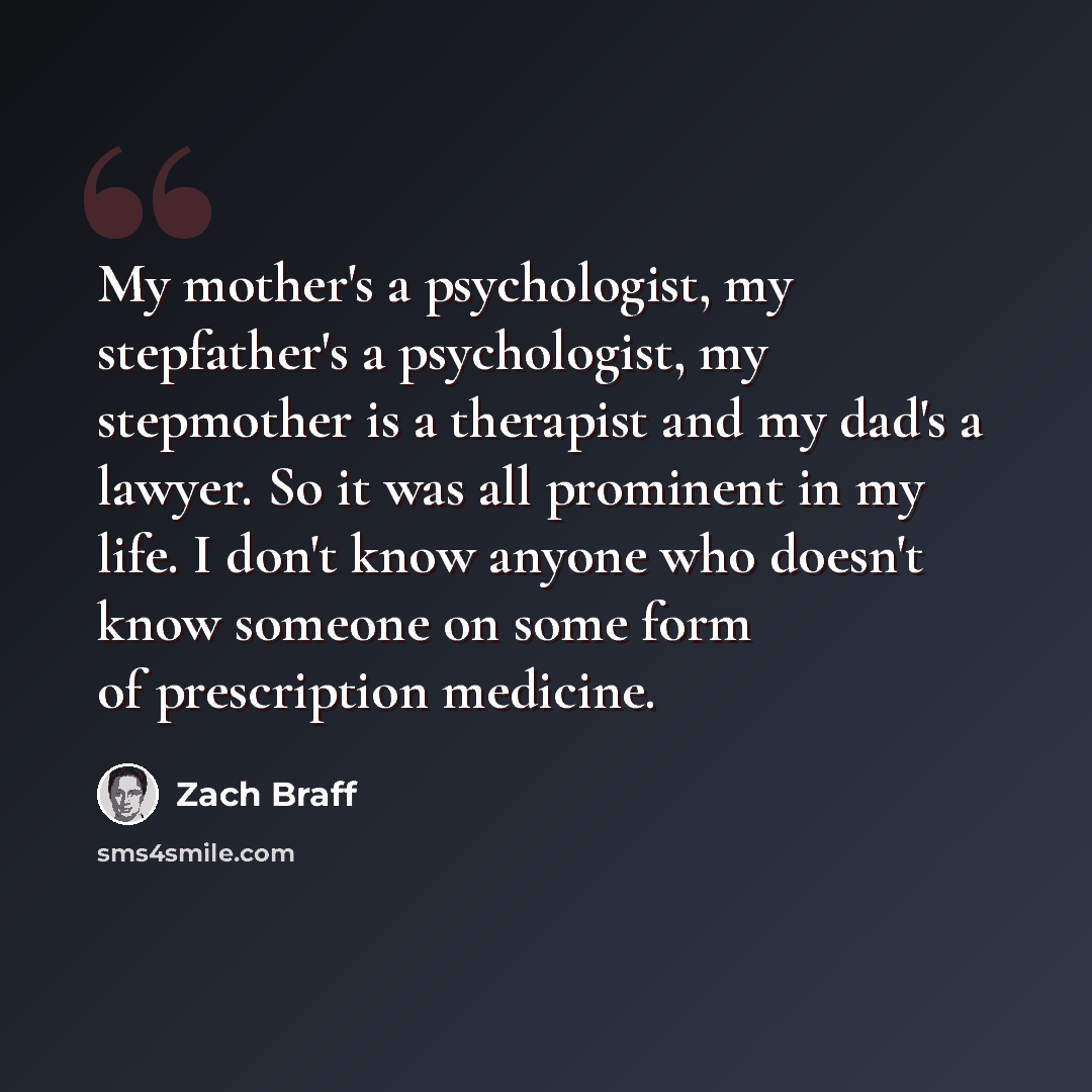 “My mother's a psychologist, my stepfather's a psychologist, my stepmother is a therapist and my dad's a lawyer. So it was all prominent in my life. I don't know anyone who doesn't know someone on some form of prescription medicine.” quote by Zach Braff