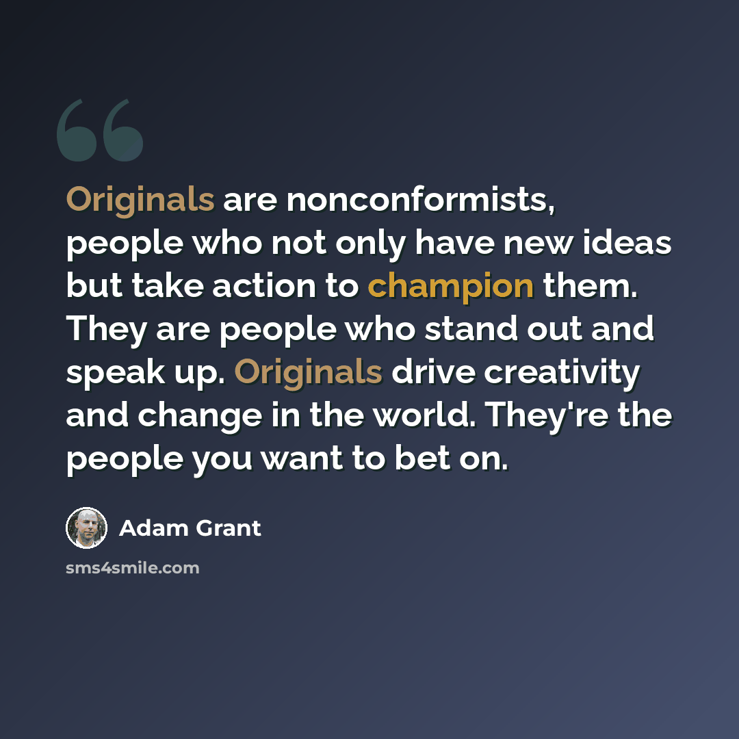 “Originals are nonconformists, people who not only have new ideas but take action to champion them. They are people who stand out and speak up. Originals drive creativity and change in the world. They're the people you want to bet on.” quote by Adam Grant