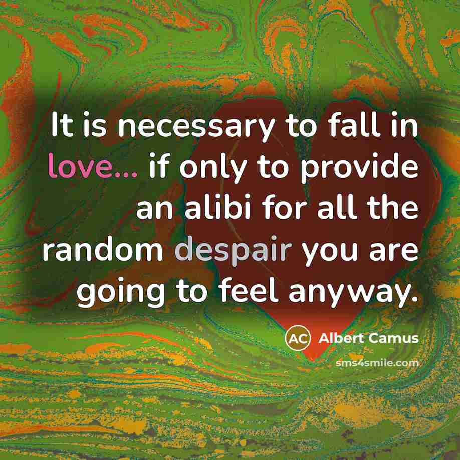 “It is necessary to fall in love... if only to provide an alibi for all the random despair you are going to feel anyway.” quote by Albert Camus