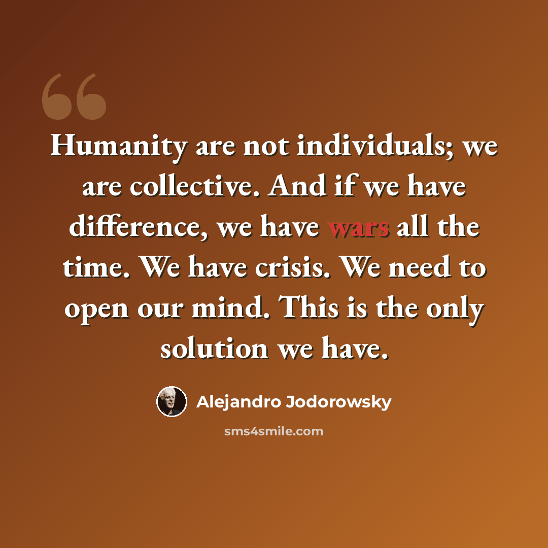 “Humanity are not individuals; we are collective. And if we have difference, we have wars all the time. We have crisis. We need to open our mind. This is the only solution we have.” quote by Alejandro Jodorowsky