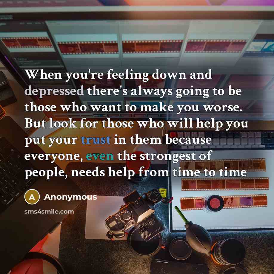 “When you're feeling down and depressed there's always going to be those who want to make you worse. But look for those who will help you put your trust in them because everyone, even the strongest of people, needs help from time to time” quote by Anonymous