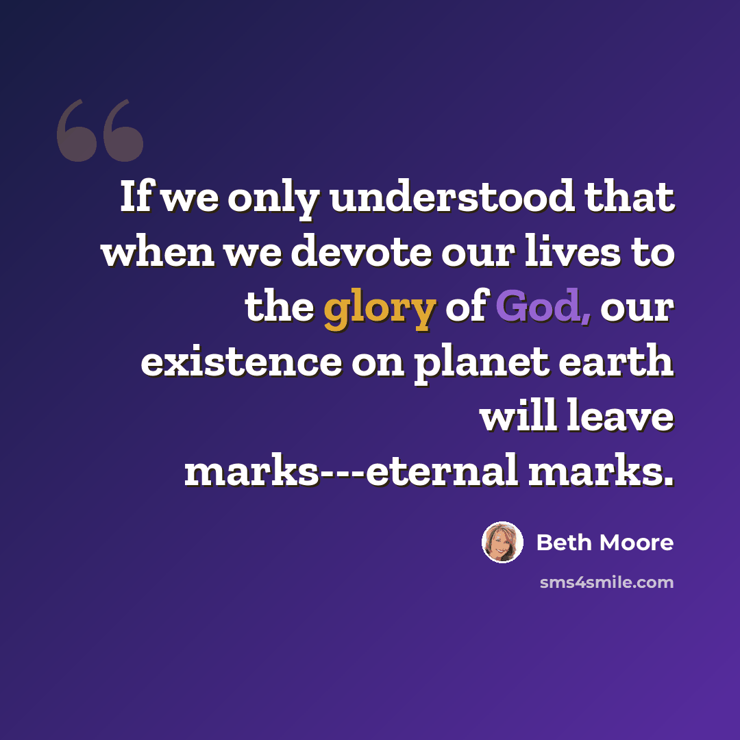 “If we only understood that when we devote our lives to the glory of God, our existence on planet earth will leave marks---eternal marks.” quote by Beth Moore