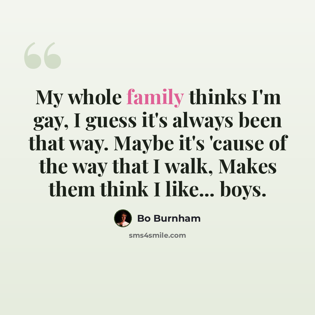 “My whole family thinks I'm gay, I guess it's always been that way. Maybe it's 'cause of the way that I walk, Makes them think I like... boys.” quote by Bo Burnham