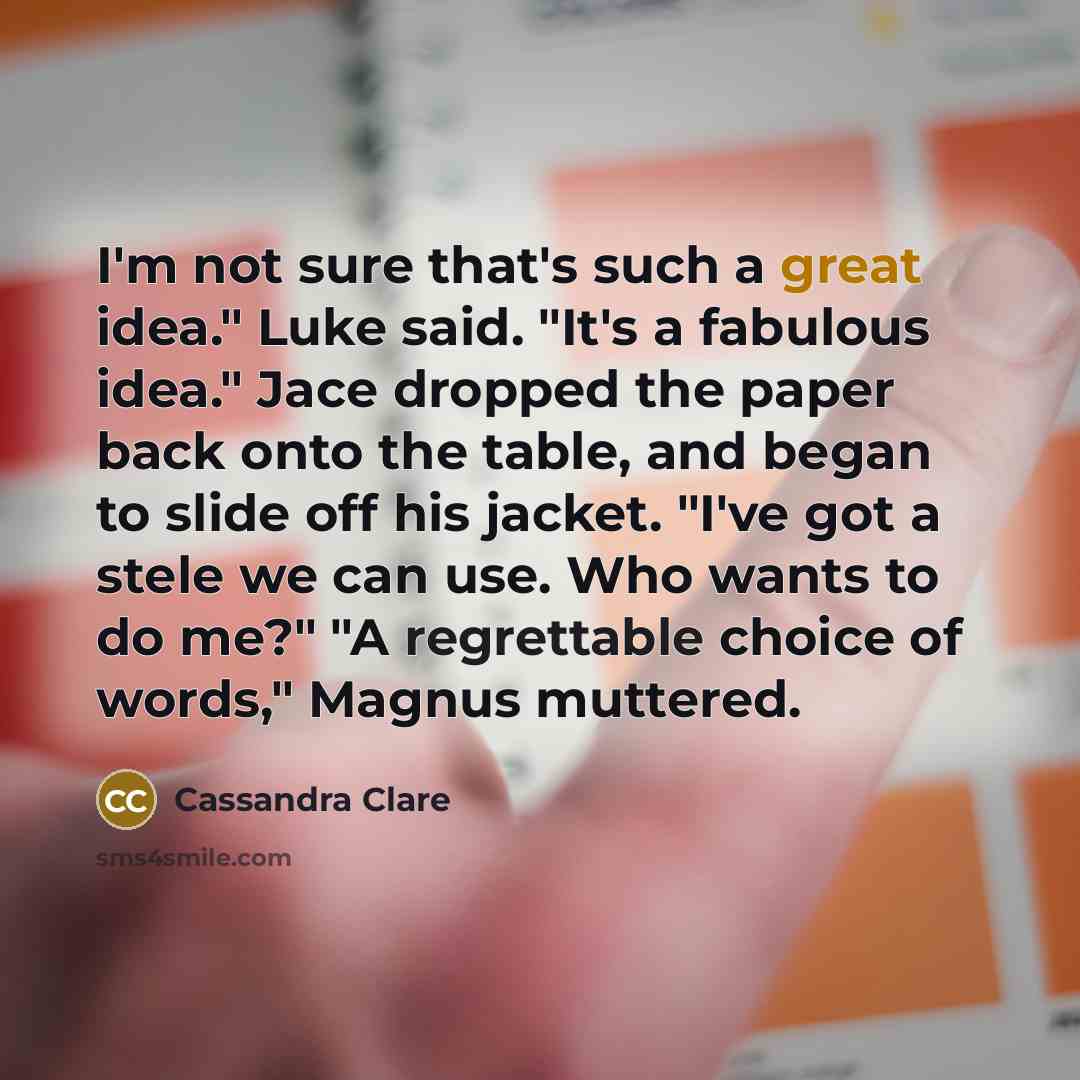 “I'm not sure that's such a great idea." Luke said. "It's a fabulous idea." Jace dropped the paper back onto the table, and began to slide off his jacket. "I've got a stele we can use. Who wants to do me?" "A regrettable choice of words," Magnus muttered.” quote by Cassandra Clare