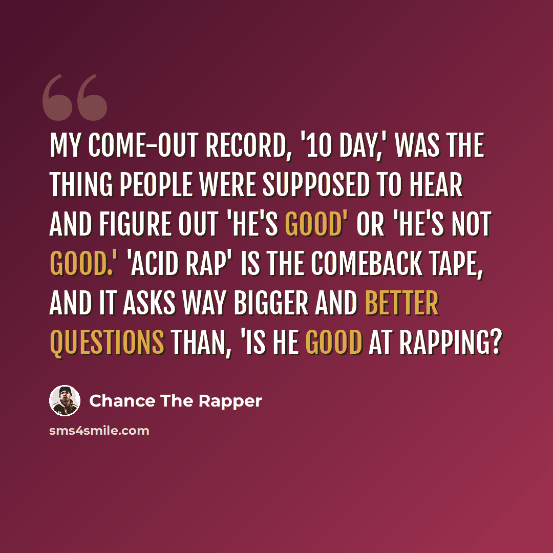 “My come-out record, '10 Day,' was the thing people were supposed to hear and figure out 'he's good' or 'he's not good.' 'Acid Rap' is the comeback tape, and it asks way bigger and better questions than, 'Is he good at rapping?” quote by Chance the Rapper