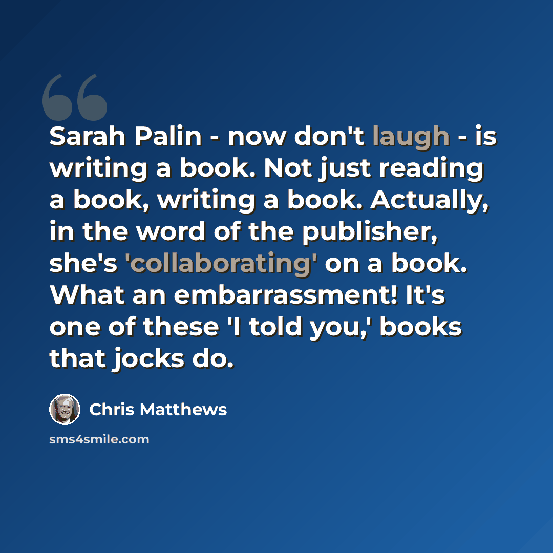 “Sarah Palin - now don't laugh - is writing a book. Not just reading a book, writing a book. Actually, in the word of the publisher, she's 'collaborating' on a book. What an embarrassment! It's one of these 'I told you,' books that jocks do.” quote by Chris Matthews
