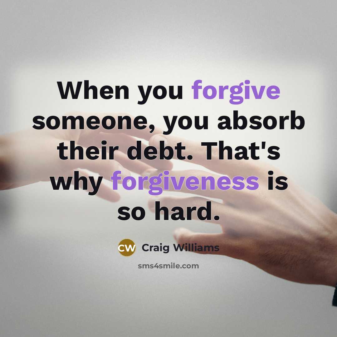 “When you forgive someone, you absorb their debt. That's why forgiveness is so hard.” quote by Craig Williams