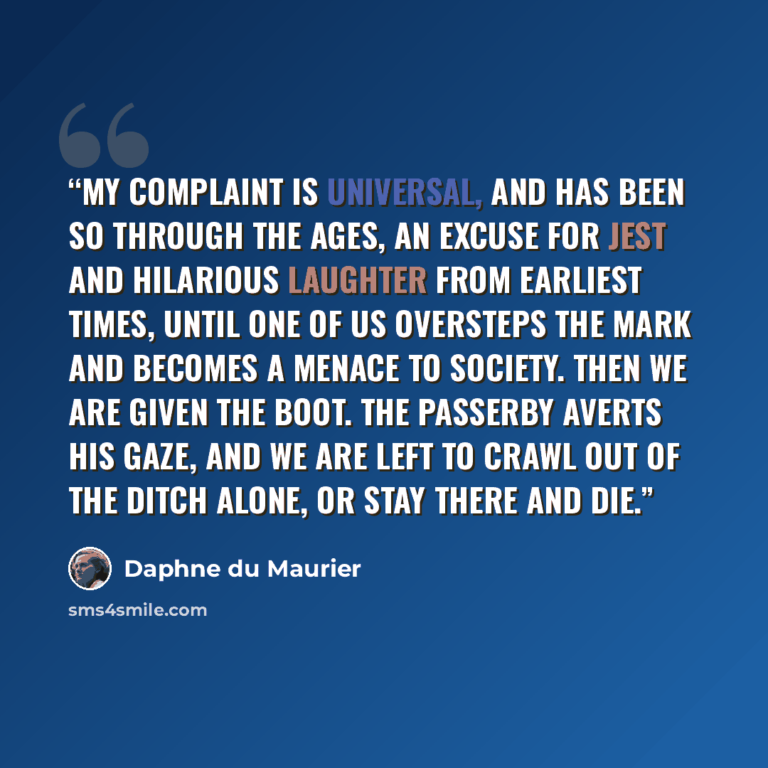 “My complaint is universal, and has been so through the ages, an excuse for jest and hilarious laughter from earliest times, until one of us oversteps the mark and becomes a menace to society. Then we are given the boot. The passerby averts his gaze, and we are left to crawl out of the ditch alone…” quote by Daphne du Maurier