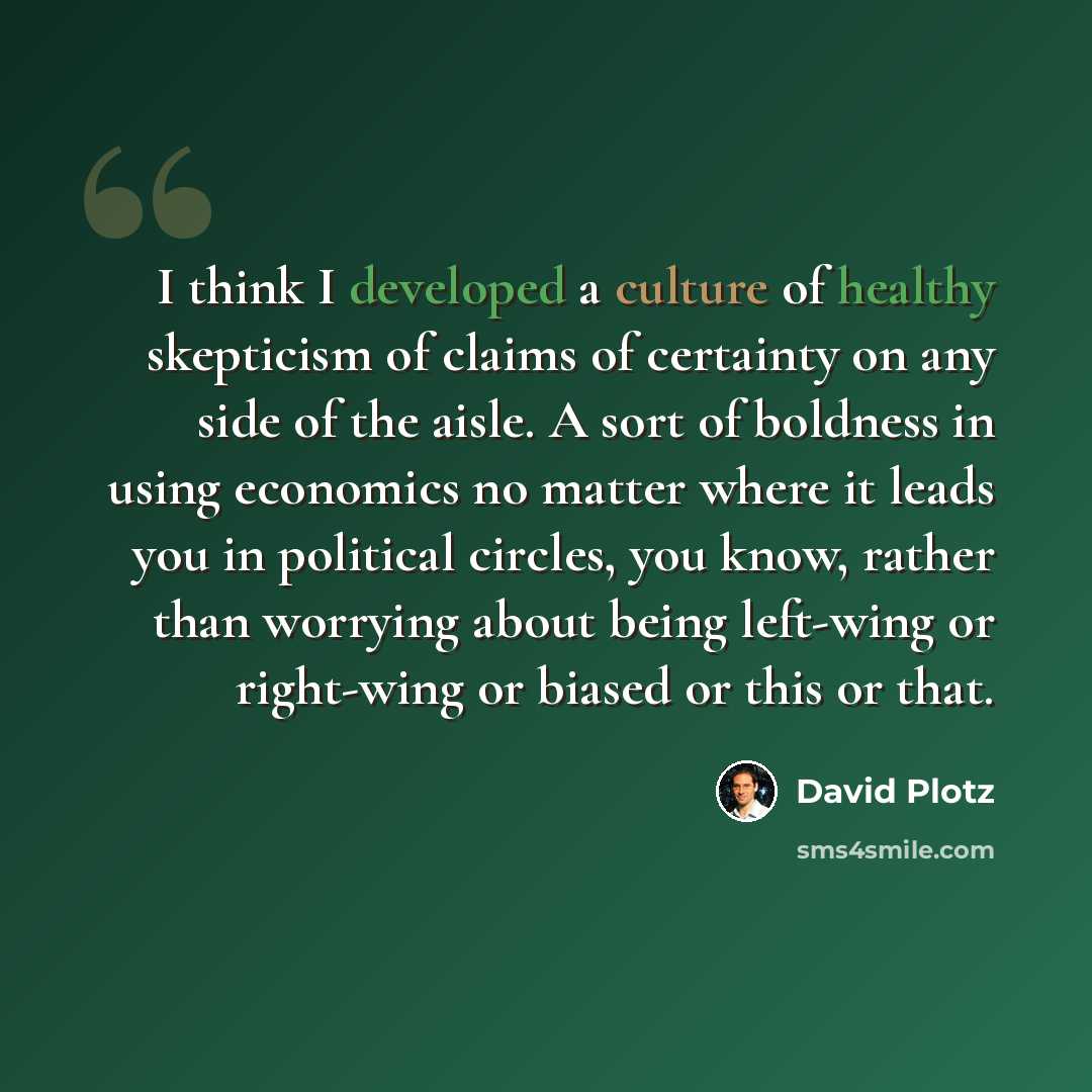 “I think I developed a culture of healthy skepticism of claims of certainty on any side of the aisle. A sort of boldness in using economics no matter where it leads you in political circles, you know, rather than worrying about being left-wing or right-wing or biased or this or that.” quote by David Plotz