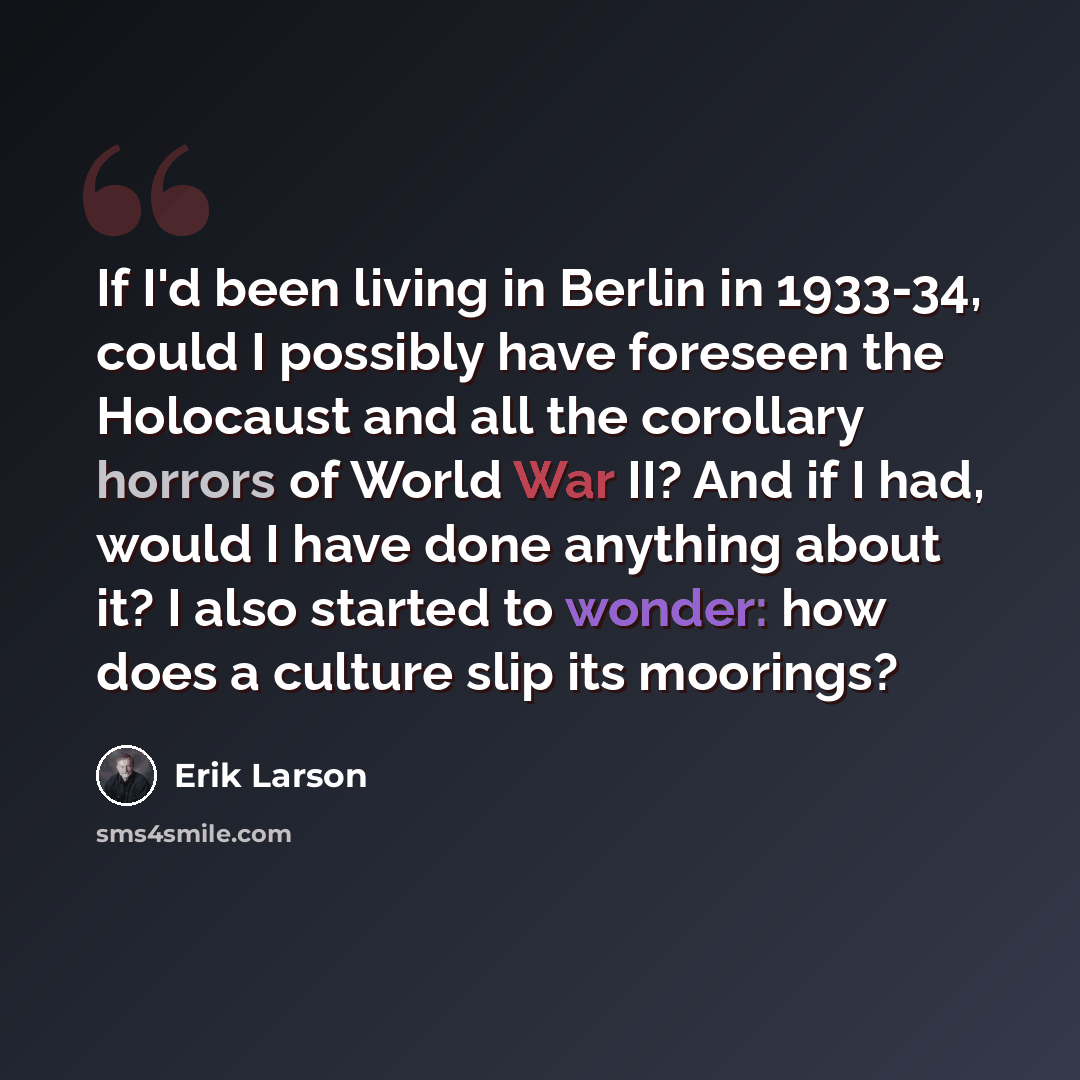“If I'd been living in Berlin in 1933-34, could I possibly have foreseen the Holocaust and all the corollary horrors of World War II? And if I had, would I have done anything about it? I also started to wonder: how does a culture slip its moorings?” quote by Erik Larson